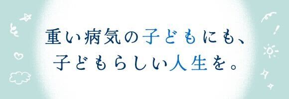 重い病気の子どもにも、子どもらしい人生を。